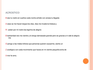 ACROSTICO
B eso tu rostro en sueños cada noche anhelo con ansias tu llegada
A vese se me hacen largos los dias, dias me invade la tristeza y
R uedan por mi rostro las lagrima de alegría
B barbaridad veo me vientre y lo tengo demasiado grande pero es gracias a ti vale la alegría
me
O pongo a las malas bribras que personas quieren causarme, siento un
Z zoológico con cada movimiento que haces en mi vientre pequeña echa de
A mor te amo.
 