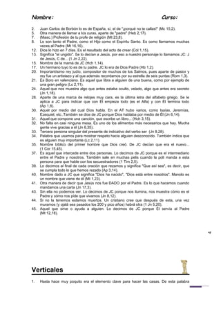 Nombre:                                                                        Curso:

2.    Juan Carlos de Borbón lo es de España, sí, el de "¡porqué no te callas!" (Mc 15,2).
5.    Otra manera de llamar a los curas, aparte de "padre" (Heb 2,17).
7.    (Masc.) Profesión de tu profe de religión (Mt 23,8).
8.    Lo son tanto el Padre, como el Hijo como el Espíritu Santo. Es como llamamos muchas
      veces al Padre (Mt 16,16).
12.   Dios lo hizo en 7 días. Es el resultado del acto de crear (Col 1,15).
13.   Significa "el ungido". Se lo decían a Jesús, por eso a nuestro personaje lo llamamos JC: J
      de Jesús, C de... (1 Jn 2,22).
15.   Nombre de la mamá de JC (Hch 1,14).
17.   Un hermano tuyo lo es de tu padre. JC lo era de Dios Padre (Hb 1,2).
20.   Importantísimo rey judío, compositor de muchos de los Salmos, pues aparte de pastor y
      rey fue un artistazo y al que además recordamos por su estrella de seis puntas (Rom 1,3).
21.   Es Boro en valenciano. Es aquel que libra a alguien de una buena, como por ejemplo de
      una gran peligro (Lc 2,11).
24.   Aquel que nos muestra algo que antes estaba oculto, velado, algo que antes era secreto
      (Jn 1,18).
28.   Aparte de una marca de relojes muy cara, es la última letra del alfabeto griego. Se le
      aplica a JC para indicar que con Él empieza todo (es el Alfa) y con Él termina todo
      (Ap 1,8).
30.   Aquel por medio del cual Dios habla. En el AT hubo varios, como Isaías, Jeremías,
      Ezequiel, etc..También se dice de JC porque Dios hablaba por medio de Él (Jn 6,14).
31.   Aquel que compone una canción, que escribe un libro... (Hch 3,15).
32.   No falta en casi ninguna mesa. Es uno de los alimentos más necesarios que hay. Mucha
      gente vive gracias a él (Jn 6,35).
33.   Tercera persona singular del presente de indicativo del verbo ser (Jn 8,28).
34.   Palabra que usamos para mostrar respeto hacia alguien desconocido. También indica que
      es alguien muy importante (Lc 2,11).
35.   Nombre bíblico del primer hombre que Dios creó. De JC decían que era el nuevo...
      (1 Cor 15,45).
37.   Es aquel que intercede entre dos personas. Lo decimos de JC porque es el intermediario
      entre el Padre y nosotros. También sale en muchas pelis cuando la poli manda a esta
      persona para que hable con los secuestradores (1 Tim 2,5).
39.   Lo decimos al final de cada oración que rezamos y significa "Que así sea", es decir, que
      se cumpla todo lo que hemos rezado (Ap 3,14).
40.   Nombre dado a JC que significa "Dios ha nacido", "Dios está entre nosotros". Manolo es
      un nombre que viene de él (Mt 1,23).
41.   Otra manera de decir que Jesús nos fue DADO por el Padre. Es lo que hacemos cuando
      mandamos una carta (Jn 17,3).
43.   Sin ella no podemos ver. Lo decimos de JC porque nos ilumina, nos muestra cómo es el
      Padre y cómo nos pide que vivamos (Jn 8,12).
44.   Si no la tenemos estamos muertos. Un cristiano cree que después de esta, una vez
      muramos (y ojalá sea pasados los 200 y pico años) habrá otra (1 Jn 5,20).
45.   Aquel que sirve o ayuda a alguien. Lo decimos de JC porque Él servía al Padre
      (Mt 12,18).
                                                                                                   4




Verticales
1.    Hasta hace muy poquito era el elemento clave para hacer las casas. De esta palabra
 