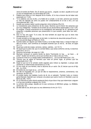 Nombre:                                                                          Curso:

      viene el nombre de Pedro. De JC decían que era la... angular, es decir, aquella sin la cual
      un arco se desplomaba, se venía abajo (Ef 2,20).
2.    Palabra que indica un vivir después de la muerte. JC lo hizo al tercer día de haber sido
      asesinado (Jn 11,25).
3.    Tú lo celebras una vez al año, y no hablo de tu cumple. Lo es toda persona que durante
      su vida dio ejemplo de cómo se puede vivir cristianamente en el día a día y en sus
      circunstancias (Mc 1,24).
4.    Aquello que quieren saber cuando preguntan cómo te llamas (Flp 2,9).
6.    La necesitamos para enterarnos de las cosas. Decimos que la tienen las personas que
      son muy inteligentes. También es el nombre de uno de los libros sapienciales (1 Cor 1,24).
9.    En singular. Cuando avancemos en la investigación del asesinato de JC, tendremos que
      preguntar a aquellas personas que presenciaron lo que sucedió, pues ellos han sido...
      (Ap 2,11).
10.   Que no hay otro igual. Tú lo eres. Se dice también de aquel hijo que no tiene más
      hermanos/as (Jn 1,18).
11.   Si está cerrada no nos deja pasar al otro lado. Lo decimos de Jesucristo porque Él es la ...
      que nos permite llegar al Padre (Jn 10,9).
14.   Cuando estás con alguien que habla mucho y no te deja meter baza, a veces te deja con
      ella en la boca. Juan comienza su evangelio diciendo que JC era la... de Dios, el Logos
      (Jn 1,1).
16.   Aquel que cuida las ovejas, carneros, cabras, cabritos... (Jn 10,11).
18.   De aquel que no obra mal, que no comete faltas y que actúa conforme a la ley, lo decimos
      que lo es (1 Jn 2,1).
19.   Sinónimo de borrego, de oveja (Jn 1,29).
22.   Machado compuso un poema donde se decía "Caminante no hay ...., se hace .... al
      andar". Suelen ser de tierra y es lo que nos lleva de un sitio a otro (Jn 14,6).
23.   Cuando te miras en un espejo estás contemplando tu... JC lo es del Padre (Col 1,15).
25.   Término que se aplica al hermano que nace en primer lugar, al primero que fue
      engendrado (Col 1,18).
26.   Aquel al que se le ha echado aceite sagrado para indicar su dignidad, o porque está
      recibiendo un determinado sacramento (Lc 4,18).
27.   Si una mujer es una hembra, esto lo decimos de un varón. De JC decían que es el Hijo
      del... (Lc 4,24).
29.   El marido de una mujer es su... (Jn 3,29).
36.   Sin ella es imposible vivir, ya que sin ella no respiraríamos, oiríamos, comeríamos, nos
      reiríamos, etc (Ef 5,23).
37.   El profeta Isaías nos hablaba mucho de él, de un salvador. También hubo un músico
      genial llamado Haendel que compuso una pieza que suena mucho en Navidad y que se
      llama así (Mc, 14,61).
38.   En un tribunal es quien dicta la sentencia final, el que dice si hay que indemnizar a alguien
      o si hay que condenar a alguien (Hc 10,42).
39.   La primera letra griega, aquella por la que comienza el ABCDario griego, su AlfaBeto,
      vamos (Ap 1,8).
42.   De ella sale la uva, de la que a su vez obtenemos el vino (Jn 15,1).
                                                                                                      4
 