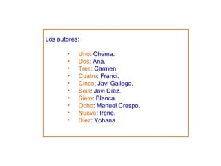 Los autores: Uno : Chema. Dos : Ana. Tres : Carmen. Cuatro : Franci. Cinco : Javi Gallego. Seis : Javi Díez. Siete : Blanca. Ocho : Manuel Crespo. Nueve : Irene. Diez : Yohana. 