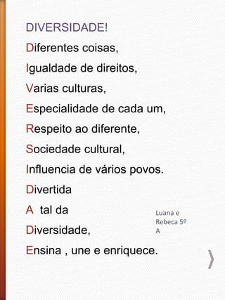 DIVERSIDADE!
Diferentes coisas,
Igualdade de direitos,
Varias culturas,
Especialidade de cada um,
Respeito ao diferente,
Sociedade cultural,
Influencia de vários povos.
Divertida
A tal da
Diversidade,
Ensina , une e enriquece.
Luana e
Rebeca 5º
A
 
