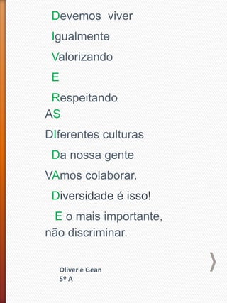 Devemos viver
Igualmente
Valorizando
E
Respeitando
AS
DIferentes culturas
Da nossa gente
VAmos colaborar.
Diversidade é isso!
E o mais importante,
não discriminar.
Oliver e Gean
5º A
 