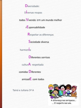 Diversidade:
Diversas roupas
todos Vivendo em um mundo melhor
rEsponsabilidade
Respeitar as diferenças
Sociedade diversa
harmonia
Diferentes sorrisos
culturA respeitada
comidas Diferentes
amizadE com todos
Tainá e Juliana 5º A
 
