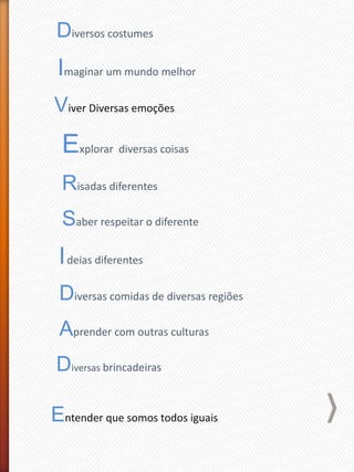 Diversos costumes
Imaginar um mundo melhor
Viver Diversas emoções
Explorar diversas coisas
Risadas diferentes
Saber respeitar o diferente
Ideias diferentes
Diversas comidas de diversas regiões
Aprender com outras culturas
Diversas brincadeiras
Entender que somos todos iguais
 