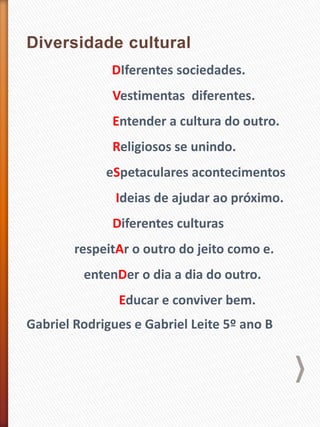 DIferentes sociedades.
Vestimentas diferentes.
Entender a cultura do outro.
Religiosos se unindo.
eSpetaculares acontecimentos
Ideias de ajudar ao próximo.
Diferentes culturas
respeitAr o outro do jeito como e.
entenDer o dia a dia do outro.
Educar e conviver bem.
Gabriel Rodrigues e Gabriel Leite 5º ano B
 