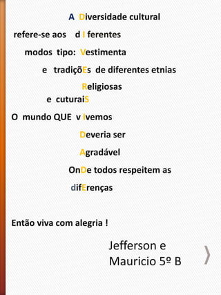 A Diversidade cultural
refere-se aos d I ferentes
modos tipo: Vestimenta
e tradiçõEs de diferentes etnias
Religiosas
e cuturaiS
O mundo QUE v Ivemos
Deveria ser
Agradável
OnDe todos respeitem as
difErenças
Então viva com alegria !
Jefferson e
Mauricio 5º B
 