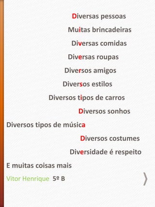 Diversas pessoas
Muitas brincadeiras
Diversas comidas
Diversas roupas
Diversos amigos
Diversos estilos
Diversos tipos de carros
Diversos sonhos
Diversos tipos de música
Diversos costumes
Diversidade é respeito
E muitas coisas mais
Vitor Henrique 5º B
 