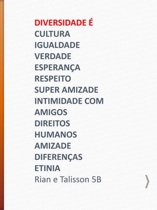 DIVERSIDADE É
CULTURA
IGUALDADE
VERDADE
ESPERANÇA
RESPEITO
SUPER AMIZADE
INTIMIDADE COM
AMIGOS
DIREITOS
HUMANOS
AMIZADE
DIFERENÇAS
ETINIA
Rian e Talisson 5B
 