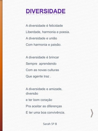 A diversidade é felicidade
Liberdade, harmonia e poesia.
A diversidade e união
Com harmonia e paixão.
A diversidade é brincar
Sempre aprendendo
Com as novas culturas
Que agente traz .
A diversidade e amizade,
diversão
e ter bom coração
Pra aceitar as diferenças
E ter uma boa convivência.
Sarah 5º B
 