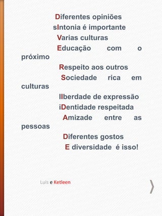 Diferentes opiniões
sIntonia é importante
Varias culturas
Educação com o
próximo
Respeito aos outros
Sociedade rica em
culturas
lIberdade de expressão
iDentidade respeitada
Amizade entre as
pessoas
Diferentes gostos
E diversidade é isso!
Luis e Ketleen
 