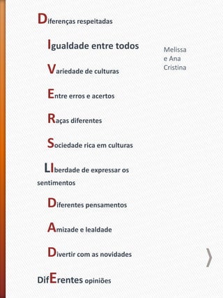 Diferenças respeitadas
Igualdade entre todos
Variedade de culturas
Entre erros e acertos
Raças diferentes
Sociedade rica em culturas
LIberdade de expressar os
sentimentos
Diferentes pensamentos
Amizade e lealdade
Divertir com as novidades
DifErentes opiniões
Melissa
e Ana
Cristina
 
