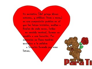 Un acróstico (del griego ákros:
extremo, y stikhos: línea o verso)
es una composición poética en el
que las letras iniciales, medias o
finales de cada verso, leídas
en sentido vertical, forman un
vocablo o una locución. Por
extensión se llama también
acróstico a la palabra
o locución formada por esas
letras.