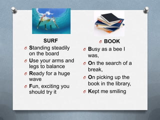 O
O
O
O

SURF
Standing steadily
on the board
Use your arms and
legs to balance
Ready for a huge
wave
Fun, exciting you
should try it

O BOOK
O Busy as a bee I

was,
O On the search of a
break,
O On picking up the
book in the library,
O Kept me smiling

 