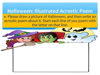 Halloween: Illustrated Acrostic Poem
 Please draw a picture of Halloween, and then write an
acrostic poem about it. Start each line of you poem with
the letter on that line.
 