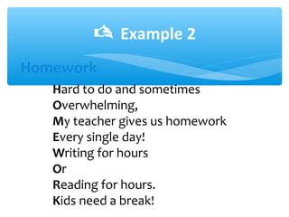  Example 2
Hard to do and sometimes
Overwhelming,
My teacher gives us homework
Every single day!
Writing for hours
Or
Reading for hours.
Kids need a break!
Homework
 