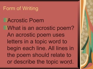 2
Form of Writing
Acrostic Poem
What is an acrostic poem?
An acrostic poem uses
letters in a topic word to
begin each line. All lines in
the poem should relate to
or describe the topic word.
 