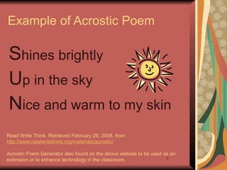 3
Example of Acrostic Poem
Shines brightly
Up in the sky
Nice and warm to my skin
Read Write Think. Retrieved February 29, 2008, from
http://www.readwritethink.org/materials/acrostic/
Acrostic Poem Generator also found on the above website to be used as an
extension or to enhance technology in the classroom.
 