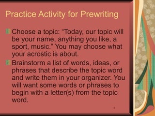 6
Practice Activity for Prewriting
Choose a topic: “Today, our topic will
be your name, anything you like, a
sport, music.” You may choose what
your acrostic is about.
Brainstorm a list of words, ideas, or
phrases that describe the topic word
and write them in your organizer. You
will want some words or phrases to
begin with a letter(s) from the topic
word.
 