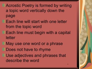 8
Acrostic Poetry is formed by writing
a topic word vertically down the
page
Each line will start with one letter
from the topic word
Each line must begin with a capital
letter
May use one word or a phrase
Does not have to rhyme
Use adjectives and phrases that
describe the word
 