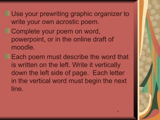 9
Use your prewriting graphic organizer to
write your own acrostic poem.
Complete your poem on word,
powerpoint, or in the online draft of
moodle.
Each poem must describe the word that
is written on the left. Write it vertically
down the left side of page. Each letter
in the vertical word must begin the next
line.
 