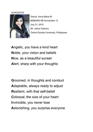 ACROSTICS
Garcia, Anna Marie M.
BSBAMG-4B Humanities 13
July 31, 2015
Mr. Jaime Cabrera
Centro Escolar University, Philippines
Angelic, you have a kind heart
Noble, your vision and beliefs
Nice, as a beautiful sunset
Alert, sharp with your thoughts
Groomed, in thoughts and conduct
Adaptable, always ready to adjust
Resilient, with that self-belief
Colossal, the size of your heart
Invincible, you never lose
Astonishing, you surprise everyone
 
