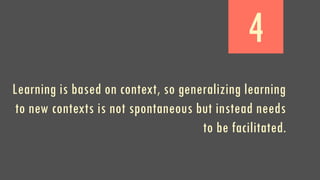 4
Learning is based on context, so generalizing learning
to new contexts is not spontaneous but instead needs
to be facilitated.
 
