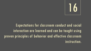 16
Expectations for classroom conduct and social
interaction are learned and can be taught using
proven principles of behavior and effective classroom
instruction.
 