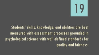 19
Students’ skills, knowledge, and abilities are best
measured with assessment processes grounded in
psychological science with well-defined standards for
quality and fairness.
 