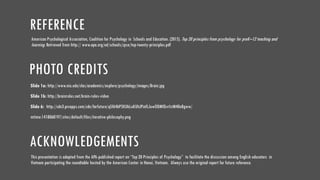 PHOTO CREDITS
Slide 1a: http://www.niu.edu/clas/academics/explore/psychology/images/Brain.jpg
Slide 1b: http://brainrules.net/brain-rules-video
Slide 6: http://cdn3.prcapps.com/cdn/farfuture/qSf64bP5KUkLuKUhJPinfLJuwODMfQvrlstM40eBgww/
mtime:1418068197/sites/default/files/iterative-philosophy.png
ACKNOWLEDGEMENTS
Thispresentation is adapted from the APA-published report on “Top 20 Principles of Psychology” to facilitate the discussion among English educators in
Vietnam participating the roundtable hosted by the American Center in Hanoi, Vietnam. Always use the original report for future reference.
REFERENCE
American Psychological Association, Coalition for Psychology in Schools and Education. (2015). Top 20 principles from psychology for preK–12 teaching and
learning. Retrieved from http:// www.apa.org/ed/schools/cpse/top-twenty-principles.pdf
 