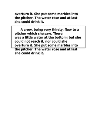 overturn it. She put some marbles into
the pitcher. The water rose and at last
she could drink it.

    A crow, being very thirsty, flew to a
pitcher which she saw. There
was a little water at the bottom; but she
could not reach it, nor could she
overturn it. She put some marbles into
the pitcher. The water rose and at last
she could drink it.
 