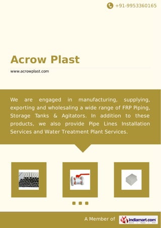 +91-9953360165
A Member of
Acrow Plast
www.acrowplast.com
We are engaged in manufacturing, supplying,
exporting and wholesaling a wide range of FRP Piping,
Storage Tanks & Agitators. In addition to these
products, we also provide Pipe Lines Installation
Services and Water Treatment Plant Services.
 
