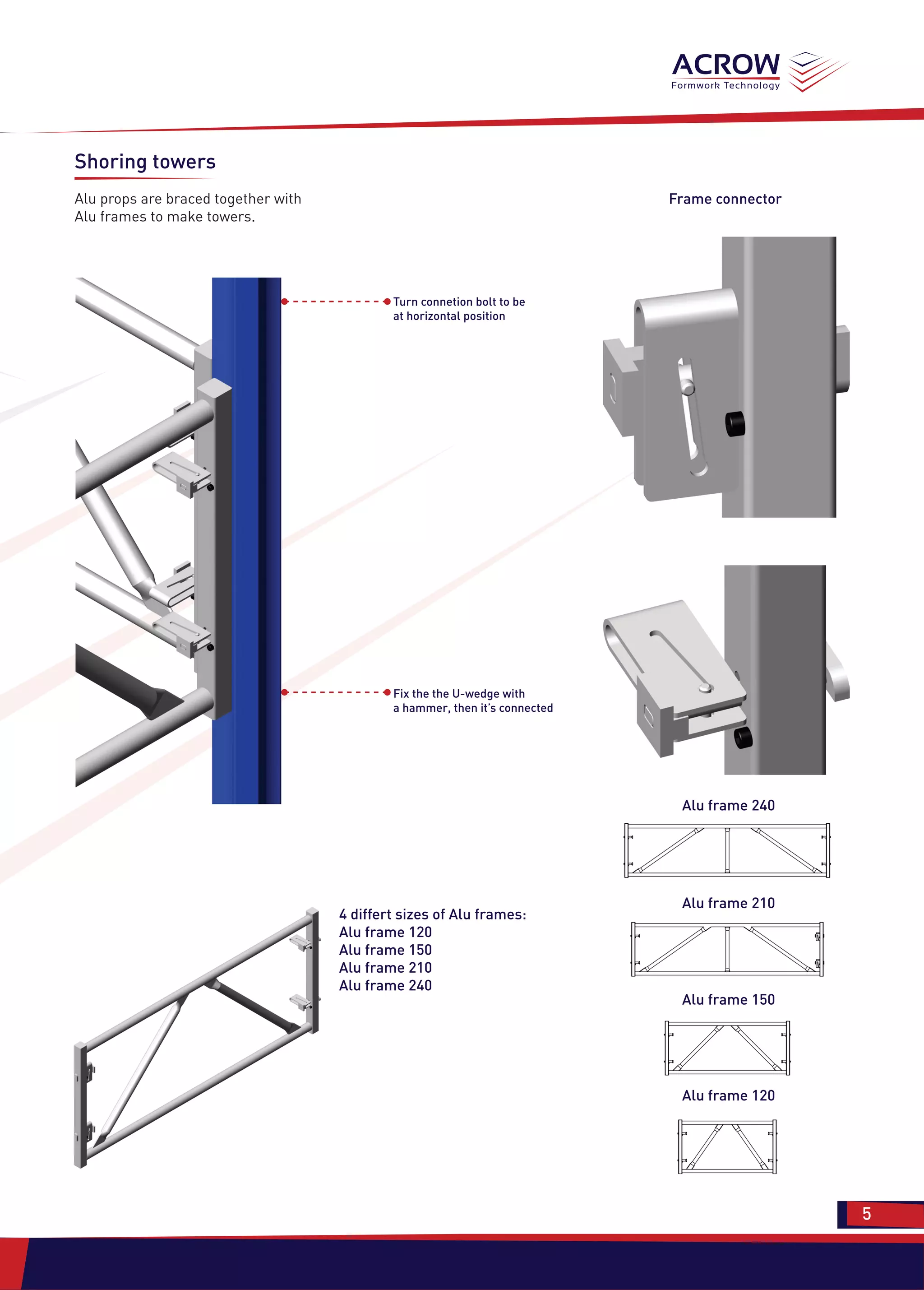 Shoring towers
Alu props are braced together with
Alu frames to make towers.
Turn connetion bolt to be
at horizontal position
Fix the the U-wedge with
a hammer, then it’s connected
4 differt sizes of Alu frames:
Alu frame 120
Alu frame 150
Alu frame 210
Alu frame 240
Frame connector
Alu frame 240
Alu frame 210
Alu frame 150
Alu frame 120
5 5
 