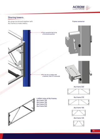 Shoring towers
Alu props are braced together with
Alu frames to make towers.
Turn connetion bolt to be
at horizontal position
Fix the the U-wedge with
a hammer, then it’s connected
4 differt sizes of Alu frames:
Alu frame 120
Alu frame 150
Alu frame 210
Alu frame 240
Frame connector
Alu frame 240
Alu frame 210
Alu frame 150
Alu frame 120
5 5
 