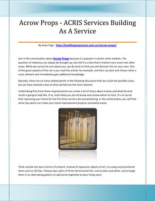 Acrow Props - ACRIS Services Building
               As A Service
_____________________________________________
                  By Rube Page - http://buildingasaservice.com.au/acrow-props/



Join in the conversation about Acrow Props because it is popular in certain niche markets. The
question of relevancy can always be brought up, but still it is a fact that it matters very much into other
areas. While we cannot be sure about you, we do tend to think you will discover this on your own. One
of the great aspects of the net is you read this article, for example, and then can pick and choose what is
most relevant and immediately gain additional knowledge.

Basically, there are so many related points in the following discussion that we could not possibly cover,
but we have selected a few of what we feel are the most relevant.

Undertaking first-time home improvements can create a lot of stress about money and what the end
result is going to look like. If so, most likely you do not know even know where to start. It's no secret
that improving your home for the first time can be a bit overwhelming. In the article below, you will find
some tips which can make your home improvement projects somewhat easier.




Think outside the box in terms of artwork. Instead of expensive objects of art, try using unconventional
items such as 3D tiles. Choose two colors of three dimensional tile, such as blue and white, and arrange
them in an alternating pattern to add some originality to your living room.
 