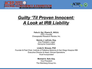 Guilty „Til Proven Innocent:
A Look at IRB Liability
Felix A. Gyi, Pharm.D., M.B.A.
CEO, Founder
Chesapeake Research Review, Inc.
Dennis J. LaCroix, Esq.
Vice President, Legal
Genzyme Corporation
Linda G. Strause, PhD
Founder & Past Chair, Institute of Palliative Medicine & San Diego Hospice IRB
Executive Director & Head, Clinical Operations
Vical Incorporated
Michael A. Swit, Esq.
Vice President
The Weinberg Group Inc.
 