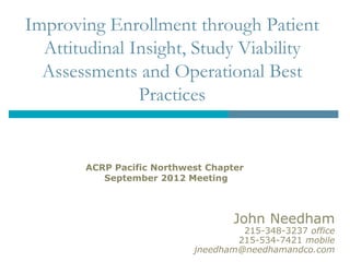 Improving Enrollment through Patient
  Attitudinal Insight, Study Viability
  Assessments and Operational Best
               Practices


       ACRP Pacific Northwest Chapter
          September 2012 Meeting



                                   John Needham
                                    215-348-3237 office
                                   215-534-7421 mobile
                           jneedham@needhamandco.com
 