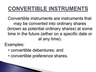 Convertible instruments are instruments that
may be converted into ordinary shares
(known as potential ordinary shares) at some
time in the future (either on a specific date or
at any time).
Examples:
• convertible debentures; and
• convertible preference shares.
 