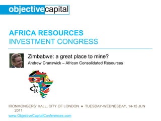 AFRICA RESOURCES
INVESTMENT CONGRESS
         Zimbabwe: a great place to mine?
         Andrew Cranswick – African Consolidated Resources




IRONMONGERS’ HALL, CITY OF LONDON ● TUESDAY-WEDNESDAY, 14-15 JUN
   2011
www.ObjectiveCapitalConferences.com
 