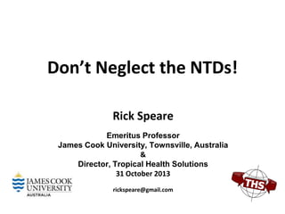 Don’t Neglect the NTDs!
Rick Speare
Emeritus Professor
James Cook University, Townsville, Australia
&
Director, Tropical Health Solutions
31 October 2013
rickspeare@gmail.com

 