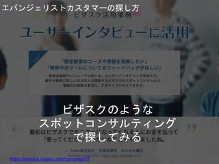 ビザスクのような
スポットコンサルティング
で探してみる
https://service.visasq.com/campaign/3 Copyright 2018 Masayuki Tadokoro All rights reserved
Startup Science 2018
エバンジェリストカスタマーの探し方
 