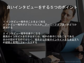 良いインタビューをする５つのポイント
１ インタビュー相手のことをよく知る
インタビュー相手がどういった人か、アーリーアダプターかどうか
選別する
２ インタビュー相手の弟子になる
最高のインサイトを引き出すには、相手の弟子になることである
自分の話をするのではなく、相手から示唆やインサイトを引き出すた
め傾聴と質問にフォーカスする
Copyright 2018 Masayuki Tadokoro All rights reserved
Startup Science 2018
 