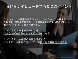 良いインタビューをする５つのポイント
３ インタビュー相手の非言語コミュニケーションに注目する
カスタマーの言葉だけでなく、その言葉をどのように表現したか
ボディーランゲージにも注目せする
４ インタビューオーナーになる
ファウンダー自身がインタビュワーになる
５ インタビュー相手の内容を分析する
インタビュー相手の語ったことの奥にある意味を分析する
Copyright 2018 Masayuki Tadokoro All rights reserved
Startup Science 2018
 