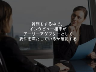 Copyright 2018 Masayuki Tadokoro All rights reserved
質問をする中で、
インタビュー相手が
アーリーアダプターとして
要件を満たしているか確認する
Startup Science 2018
 