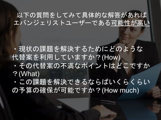 Copyright 2018 Masayuki Tadokoro All rights reserved
・現状の課題を解決するためにどのような
代替案を利用していますか？(How)
・その代替案の不満なポイントはどこですか
？(What)
・この課題を解決できるならばいくらくらい
の予算の確保が可能ですか？(How much)
Startup Science 2018
以下の質問をしてみて具体的な解答があれば
エバンジェリストユーザーである可能性が高い
 