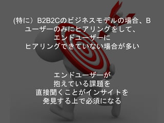 (特に）B2B2Cのビジネスモデルの場合、B
ユーザーのみにヒアリングをして、
エンドユーザーに
ヒアリングできていない場合が多い
エンドユーザーが
抱えている課題を
直接聞くことがインサイトを
発見する上で必須になる
 