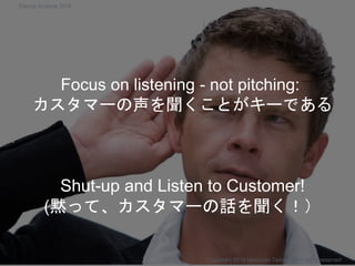 Shut-up and Listen to Customer!
(黙って、カスタマーの話を聞く！）
Copyright 2018 Masayuki Tadokoro All rights reserved
Focus on listening - not pitching:
カスタマーの声を聞くことがキーである
Startup Science 2018
 