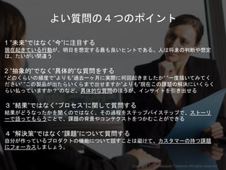 よい質問の４つのポイント
1 ”未来”ではなく”今”に注目する
現在起きている行動が、明日を想定する最も良いヒントである。人は将来の判断や想定
は、たいがい間違う
2 ”抽象的”でなく”具体的”な質問をする
“どのくらいの頻度で”よりも”過去一ヶ月に実際に何回起きましたか” ”一度描いてみてく
ださい” ”この製品が出たらいくらまで出せますか”よりも”現在この課題の解決にいくらく
らい払っていますか？”のなど、具体的な質問のほうが、インサイトを引き出せる
３ ”結果”ではなく”プロセス”に関して質問する
結果がどうなったかを聞くのではなく、その過程をステップバイステップで、ストーリ
ーで語ってもらうことで、課題の背景やコンテクストをつかむことができる
４ ”解決策”ではなく”課題”について質問する
自分が作っているプロダクトの機能について話すことは避けて、カスタマーの持つ課題
にフォーカスしましょう。
Copyright 2018 Masayuki Tadokoro All rights reserved
Startup Science 2018
 
