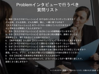 Copyright 2018 Masayuki Tadokoro All rights reserved
1. 現在【タスクやオペレーション】をするのにどのように行っていますか？
どんな時、どんな目的、どんな場所、誰と、一緒に使うものは？
【タスクやオペレーション】のワークフローを教えていただけますか？
もし可能ならば再現してもらえますか？
2. その【タスクやオペレーション】はどれくらいの期間続けていますか？
3. その【タスクやオペレーション】をするときに何か課題や、面倒くさいこと、
非効率なこと、満たされないことはありますか？
4. 【相手の名前】さん流の【タスクやオペレーション】のやり方ってありますか？
5. この【タスクやオペレーション】に関わる人は誰ですか？（もしいる場合）
6. なぜ【タスクやオペレーション】に痛みや苦痛を感じるのですか？
7. その【タスクやオペレーション】を完遂する為に現在どのように対応していますか？
裏技、ツール、アプリ、とりあえず使っている製品などがあれば教えてください。
8. その【対応策】の具体的な手順を教えてもらえますか？
9. どれくらいの時間とコストがかかって、どういったところが一番不便に感じたり、
面倒くさく感じますか？
Problemインタビューで行うべき
質問リスト
リーンカスタマー開発 ―「売れないリスク」を極小化する技術 より
Startup Science 2018
 