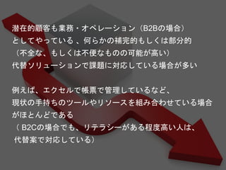 潜在的顧客も業務・オペレーション（B2Bの場合）
としてやっている 、何らかの補完的もしくは部分的
（不全な、もしくは不便なものの可能が高い）
代替ソリューションで課題に対応している場合が多い
例えば、エクセルで帳票で管理しているなど、
現状の手持ちのツールやリソースを組み合わせている場合
がほとんどである
（ B2Cの場合でも、リテラシーがある程度高い人は、
代替案で対応している）
 