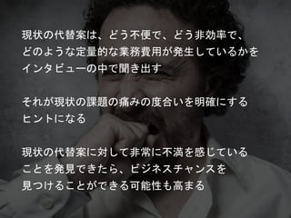 現状の代替案は、どう不便で、どう非効率で、
どのような定量的な業務費用が発生しているかを
インタビューの中で聞き出す
それが現状の課題の痛みの度合いを明確にする
ヒントになる
現状の代替案に対して非常に不満を感じている
ことを発見できたら、ビジネスチャンスを
見つけることができる可能性も高まる
 